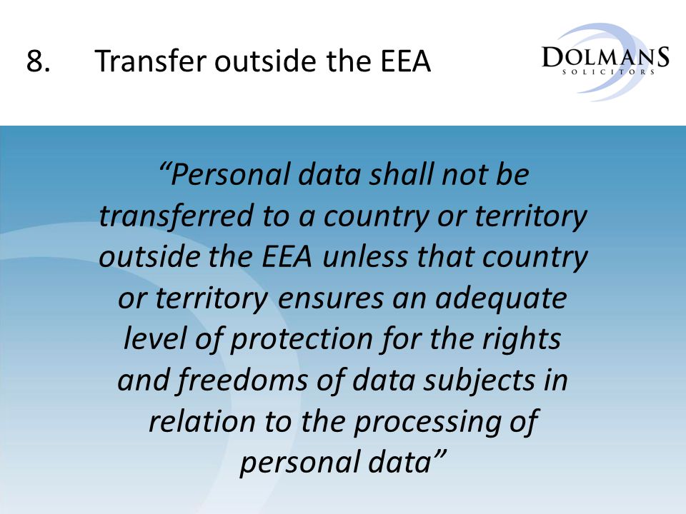 8.Transfer outside the EEA Personal data shall not be transferred to a country or territory outside the EEA unless that country or territory ensures an adequate level of protection for the rights and freedoms of data subjects in relation to the processing of personal data
