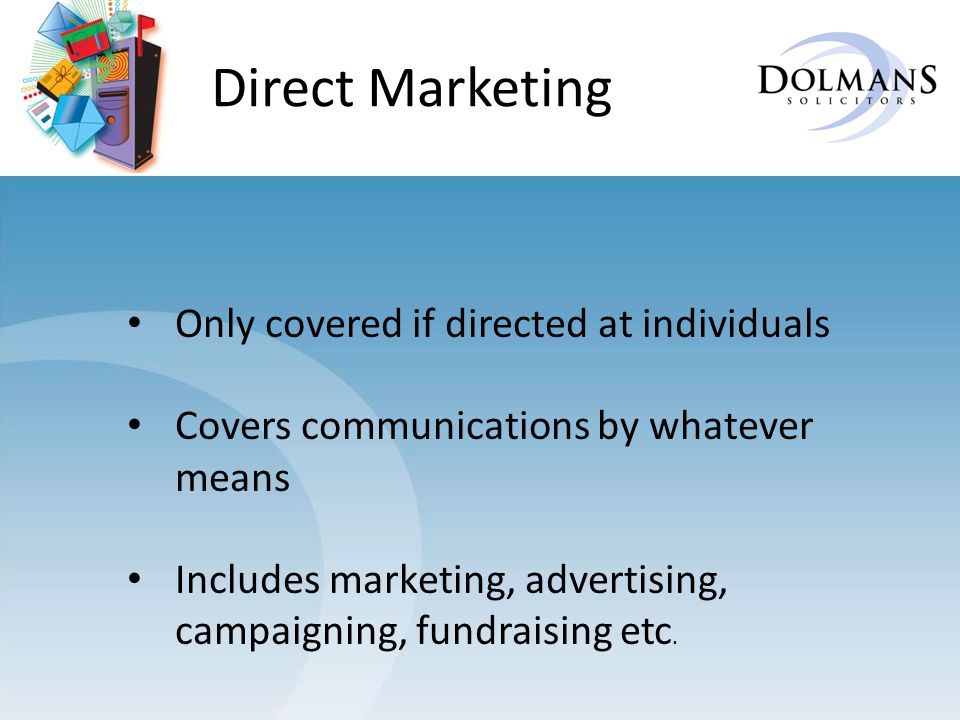 Direct Marketing Only covered if directed at individuals Covers communications by whatever means Includes marketing, advertising, campaigning, fundraising etc.
