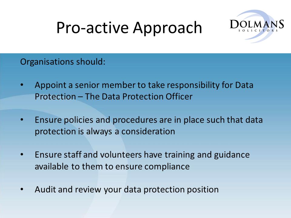 Pro-active Approach Organisations should: Appoint a senior member to take responsibility for Data Protection – The Data Protection Officer Ensure policies and procedures are in place such that data protection is always a consideration Ensure staff and volunteers have training and guidance available to them to ensure compliance Audit and review your data protection position