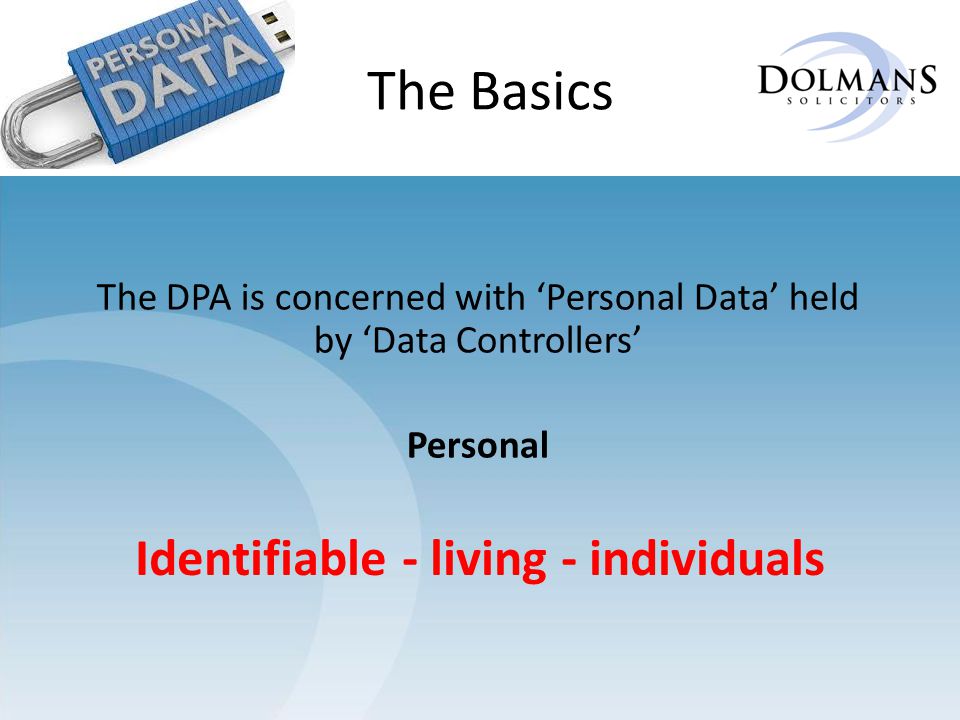 The Basics The DPA is concerned with ‘Personal Data’ held by ‘Data Controllers’ Personal Identifiable - living - individuals