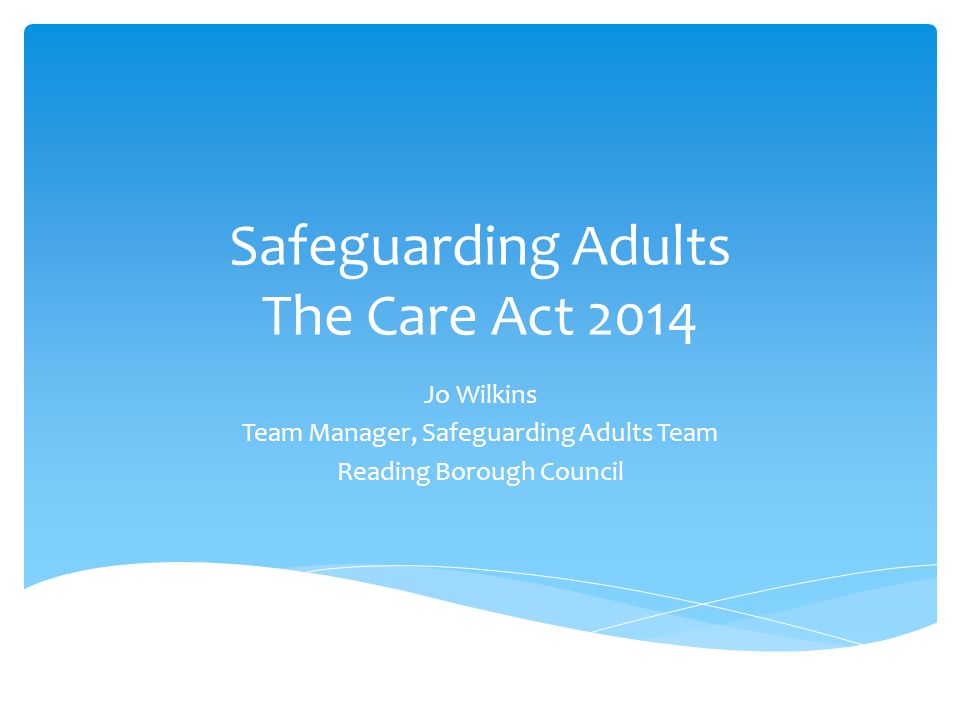 Safeguarding Adults The Care Act 2014 Jo Wilkins Team Manager, Safeguarding Adults Team Reading