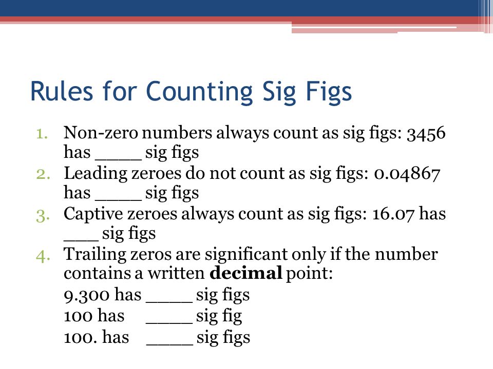 Rules for Counting Sig Figs 1.Non-zero numbers always count as sig figs: 3456 has ____ sig figs 2.Leading zeroes do not count as sig figs: has ____ sig figs 3.Captive zeroes always count as sig figs: has ___ sig figs 4.Trailing zeros are significant only if the number contains a written decimal point: has ____ sig figs 100 has ____ sig fig 100.