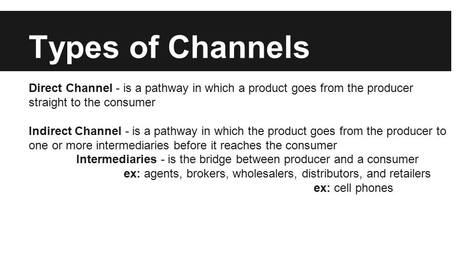 Types of Channels Direct Channel - is a pathway in which a product goes from the producer straight to the consumer Indirect Channel - is a pathway in which the product goes from the producer to one or more intermediaries before it reaches the consumer Intermediaries - is the bridge between producer and a consumer ex: agents, brokers, wholesalers, distributors, and retailers ex: cell phones