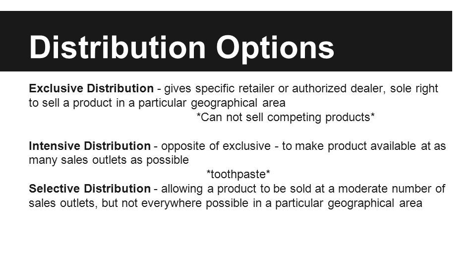 Distribution Options Exclusive Distribution - gives specific retailer or authorized dealer, sole right to sell a product in a particular geographical area *Can not sell competing products* Intensive Distribution - opposite of exclusive - to make product available at as many sales outlets as possible *toothpaste* Selective Distribution - allowing a product to be sold at a moderate number of sales outlets, but not everywhere possible in a particular geographical area