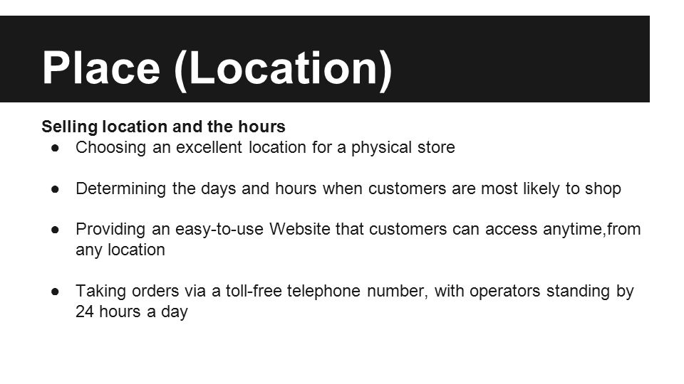 Place (Location) Selling location and the hours ●Choosing an excellent location for a physical store ●Determining the days and hours when customers are most likely to shop ●Providing an easy-to-use Website that customers can access anytime,from any location ●Taking orders via a toll-free telephone number, with operators standing by 24 hours a day