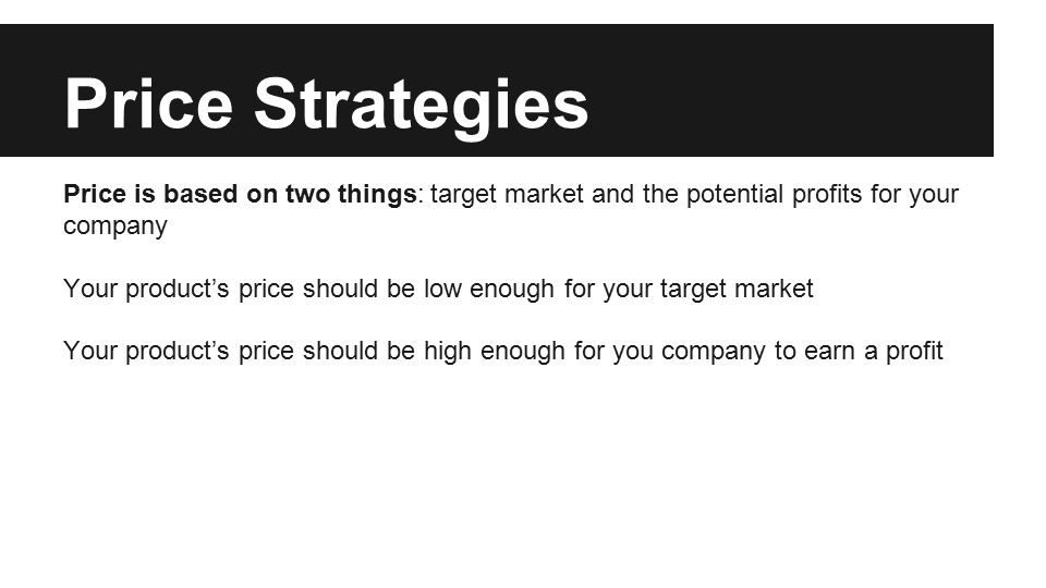 Price Strategies Price is based on two things: target market and the potential profits for your company Your product’s price should be low enough for your target market Your product’s price should be high enough for you company to earn a profit