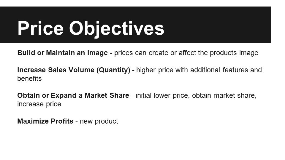 Price Objectives Build or Maintain an Image - prices can create or affect the products image Increase Sales Volume (Quantity) - higher price with additional features and benefits Obtain or Expand a Market Share - initial lower price, obtain market share, increase price Maximize Profits - new product