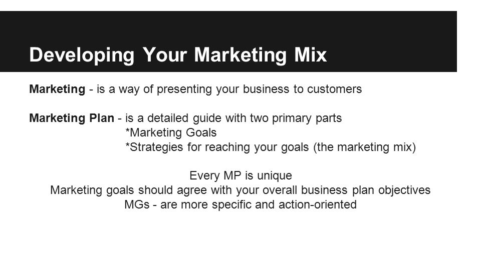 Developing Your Marketing Mix Marketing - is a way of presenting your business to customers Marketing Plan - is a detailed guide with two primary parts *Marketing Goals *Strategies for reaching your goals (the marketing mix) Every MP is unique Marketing goals should agree with your overall business plan objectives MGs - are more specific and action-oriented