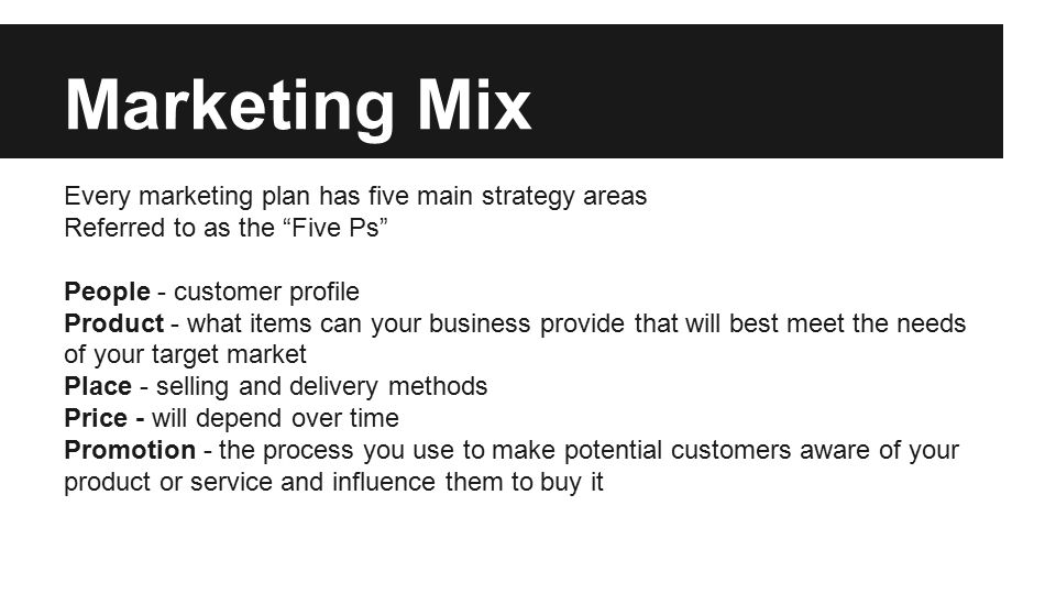Marketing Mix Every marketing plan has five main strategy areas Referred to as the Five Ps People - customer profile Product - what items can your business provide that will best meet the needs of your target market Place - selling and delivery methods Price - will depend over time Promotion - the process you use to make potential customers aware of your product or service and influence them to buy it