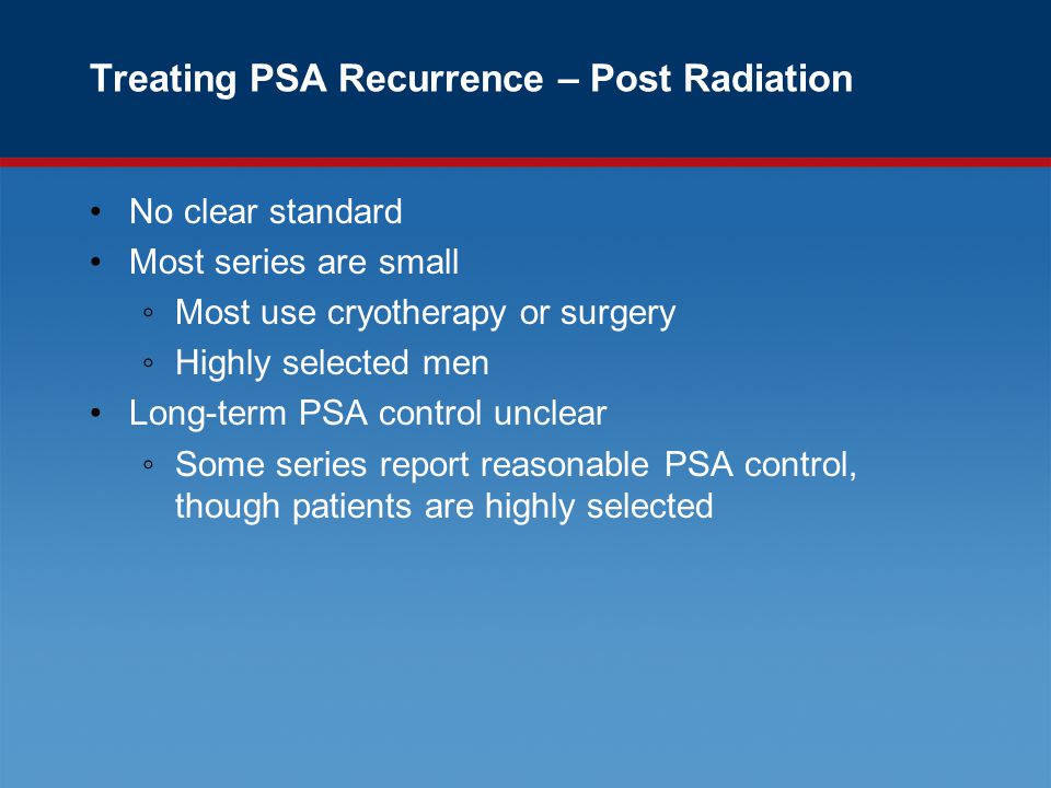Treating PSA Recurrence – Post Radiation No clear standard Most series are small ◦Most use cryotherapy or surgery ◦Highly selected men Long-term PSA control unclear ◦Some series report reasonable PSA control, though patients are highly selected