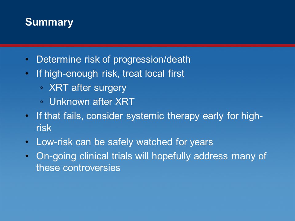 Summary Determine risk of progression/death If high-enough risk, treat local first ◦XRT after surgery ◦Unknown after XRT If that fails, consider systemic therapy early for high- risk Low-risk can be safely watched for years On-going clinical trials will hopefully address many of these controversies