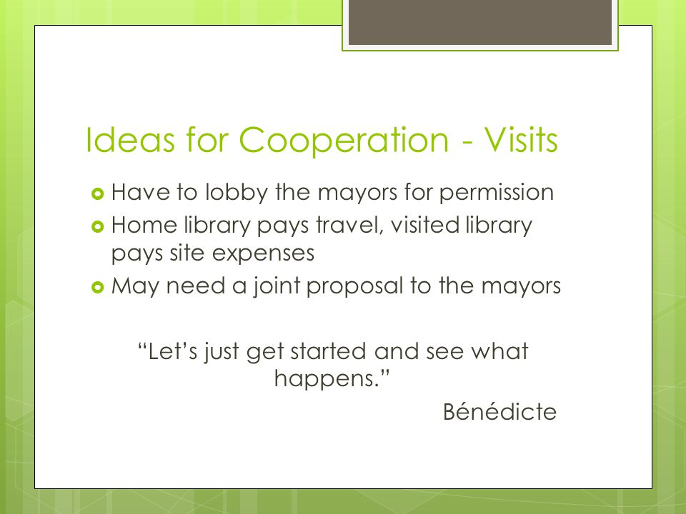 Ideas for Cooperation - Visits  Have to lobby the mayors for permission  Home library pays travel, visited library pays site expenses  May need a joint proposal to the mayors Let’s just get started and see what happens. Bénédicte