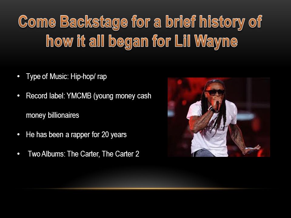 Type of Music: Hip-hop/ rap Record label: YMCMB (young money cash money billionaires He has been a rapper for 20 years Two Albums: The Carter, The Carter 2