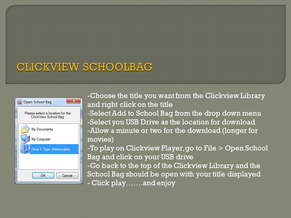-Choose the title you want from the Clickview Library and right click on the title -Select Add to School Bag from the drop down menu -Select you USB Drive as the location for download -Allow a minute or two for the download (longer for movies) -To play on Clickview Player, go to File > Open School Bag and click on your USB drive -Go back to the top of the Clickview Library and the School Bag should be open with your title displayed - Click play…….and enjoy