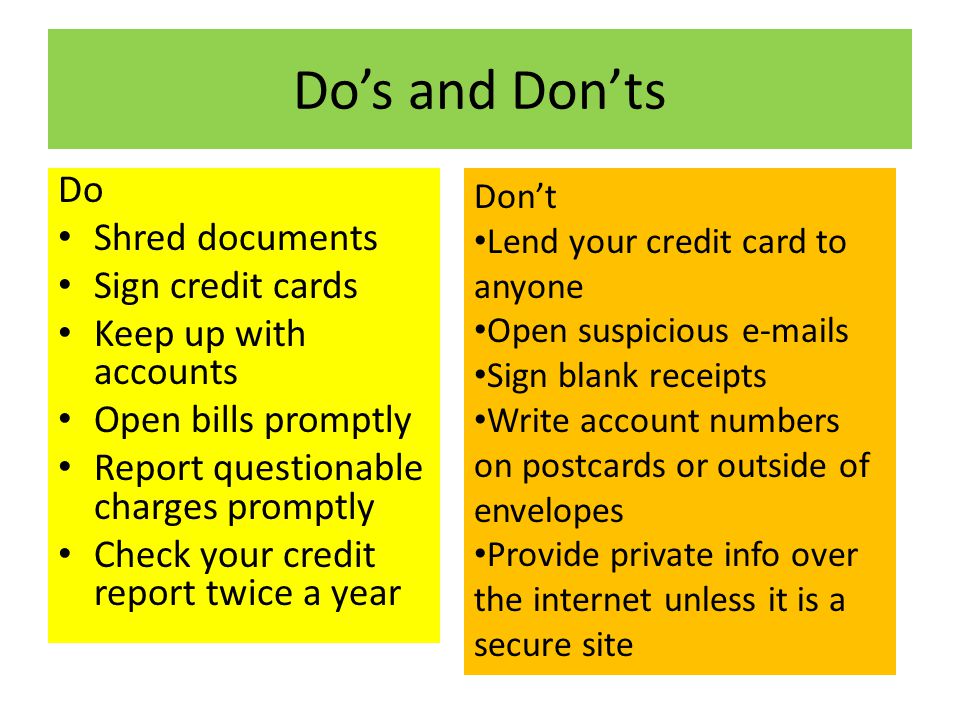 Do’s and Don’ts Do Shred documents Sign credit cards Keep up with accounts Open bills promptly Report questionable charges promptly Check your credit report twice a year Don’t Lend your credit card to anyone Open suspicious  s Sign blank receipts Write account numbers on postcards or outside of envelopes Provide private info over the internet unless it is a secure site