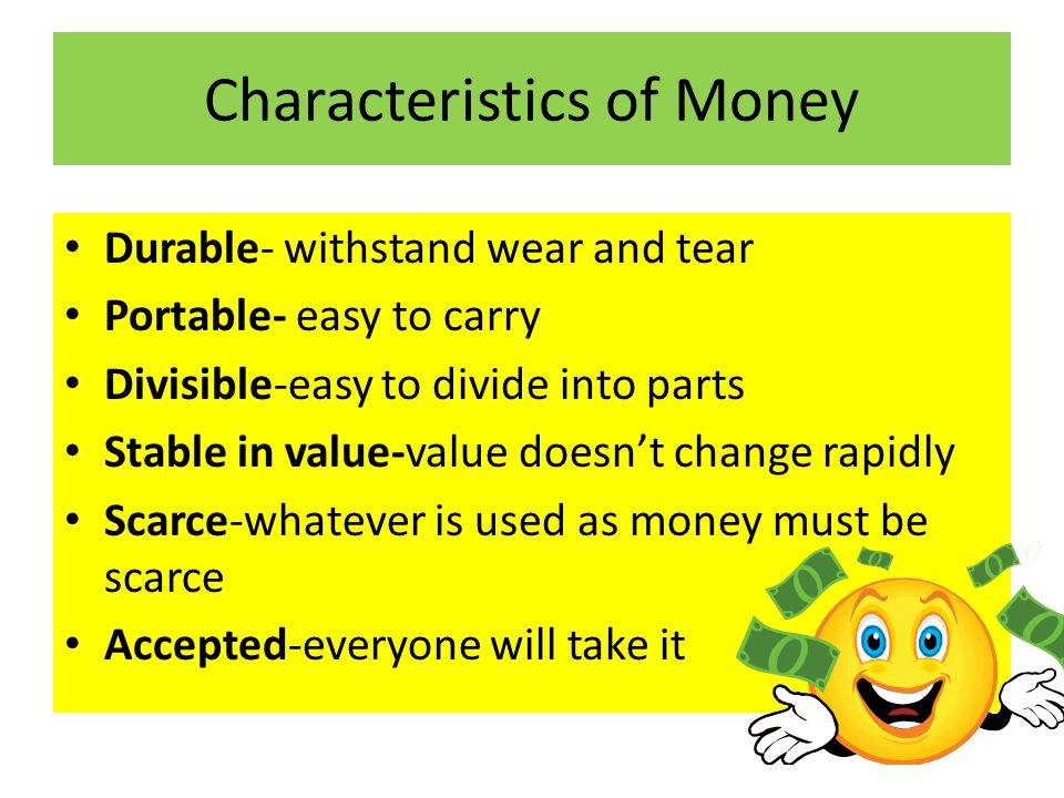 Characteristics of Money Durable- withstand wear and tear Portable- easy to carry Divisible-easy to divide into parts Stable in value-value doesn’t change rapidly Scarce-whatever is used as money must be scarce Accepted-everyone will take it
