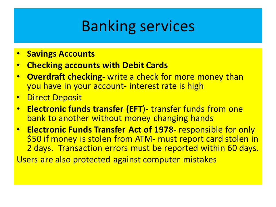Banking services Savings Accounts Checking accounts with Debit Cards Overdraft checking- write a check for more money than you have in your account- interest rate is high Direct Deposit Electronic funds transfer (EFT)- transfer funds from one bank to another without money changing hands Electronic Funds Transfer Act of responsible for only $50 if money is stolen from ATM- must report card stolen in 2 days.