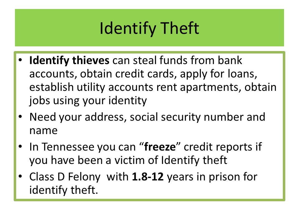 Identify Theft Identify thieves can steal funds from bank accounts, obtain credit cards, apply for loans, establish utility accounts rent apartments, obtain jobs using your identity Need your address, social security number and name In Tennessee you can freeze credit reports if you have been a victim of Identify theft Class D Felony with years in prison for identify theft.