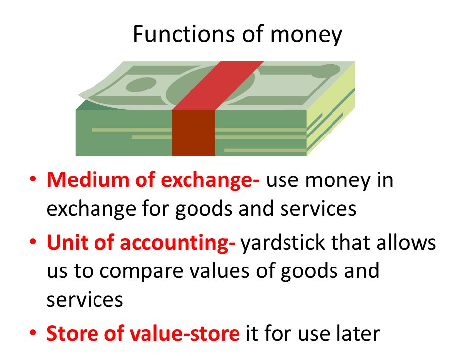 Functions of money Medium of exchange- use money in exchange for goods and services Unit of accounting- yardstick that allows us to compare values of goods and services Store of value-store it for use later