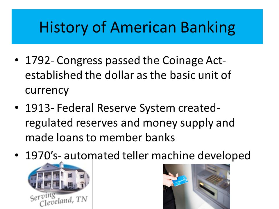 History of American Banking Congress passed the Coinage Act- established the dollar as the basic unit of currency Federal Reserve System created- regulated reserves and money supply and made loans to member banks 1970’s- automated teller machine developed