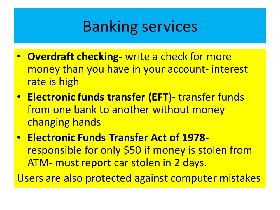 Banking services Overdraft checking- write a check for more money than you have in your account- interest rate is high Electronic funds transfer (EFT)- transfer funds from one bank to another without money changing hands Electronic Funds Transfer Act of responsible for only $50 if money is stolen from ATM- must report car stolen in 2 days.