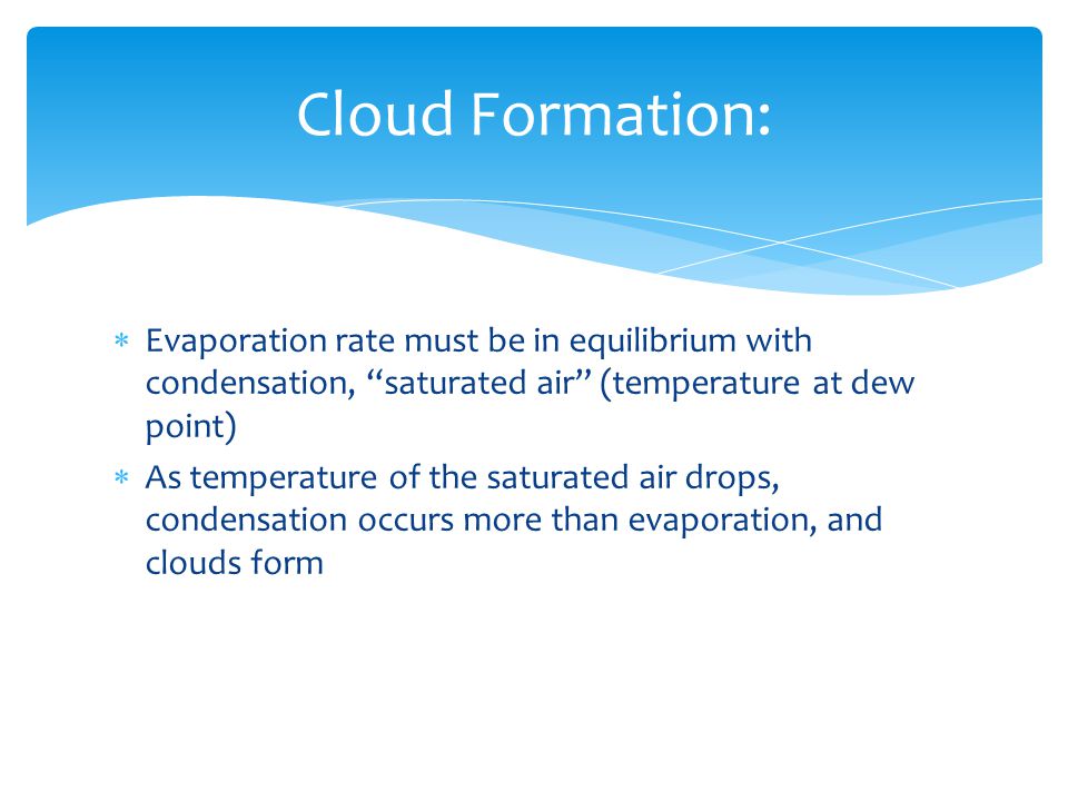  Evaporation rate must be in equilibrium with condensation, saturated air (temperature at dew point)  As temperature of the saturated air drops, condensation occurs more than evaporation, and clouds form Cloud Formation: