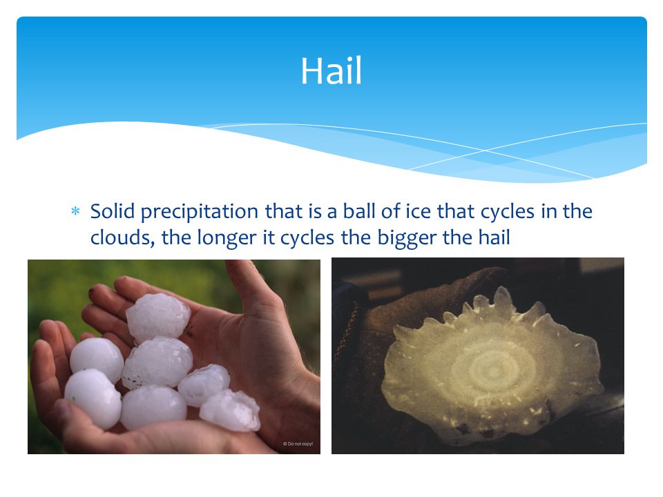  Solid precipitation that is a ball of ice that cycles in the clouds, the longer it cycles the bigger the hail Hail