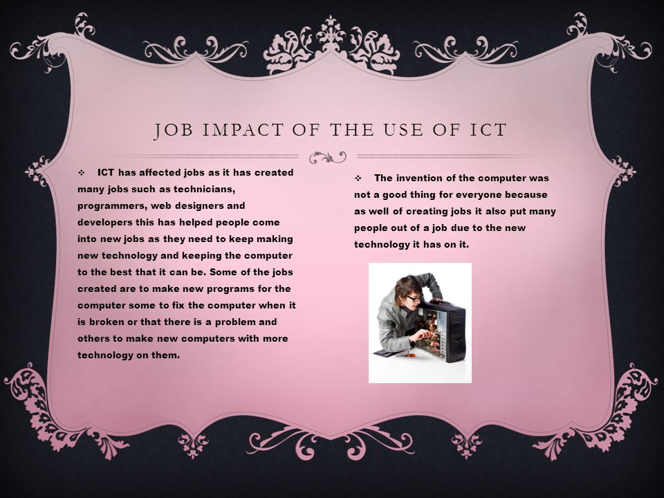  ICT has affected jobs as it has created many jobs such as technicians, programmers, web designers and developers this has helped people come into new jobs as they need to keep making new technology and keeping the computer to the best that it can be.