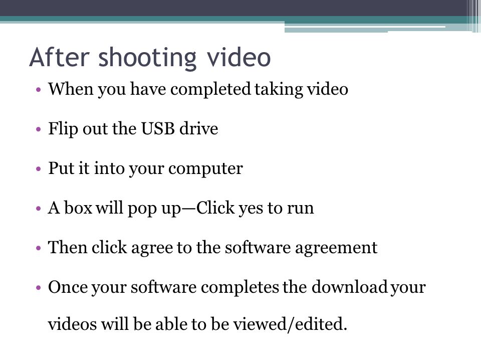 After shooting video When you have completed taking video Flip out the USB drive Put it into your computer A box will pop up—Click yes to run Then click agree to the software agreement Once your software completes the download your videos will be able to be viewed/edited.