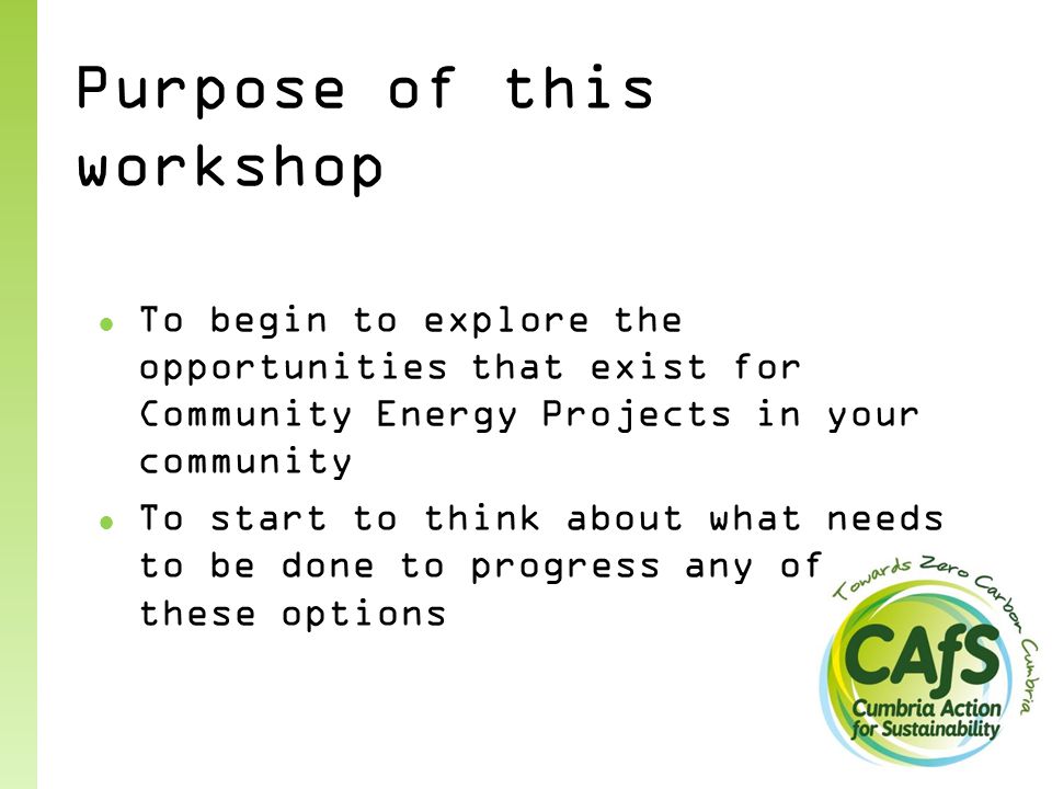 Purpose of this workshop ● To begin to explore the opportunities that exist for Community Energy Projects in your community ● To start to think about what needs to be done to progress any of these options
