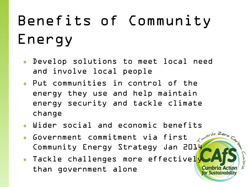 Benefits of Community Energy ● Develop solutions to meet local need and involve local people ● Put communities in control of the energy they use and help maintain energy security and tackle climate change ● Wider social and economic benefits ● Government commitment via first Community Energy Strategy Jan 2014 ● Tackle challenges more effectively than government alone