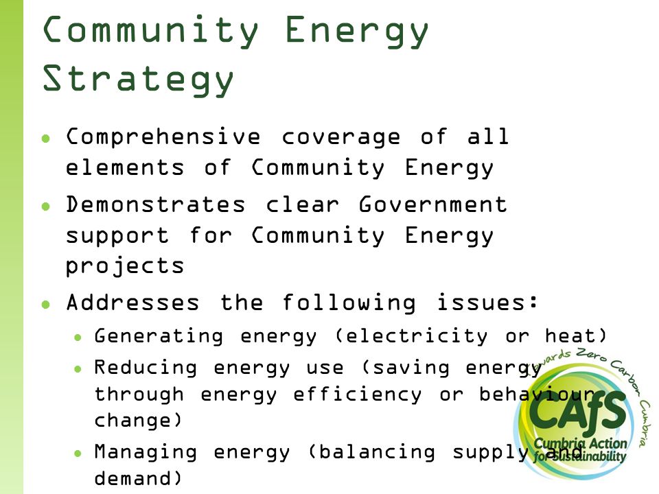 Community Energy Strategy ● Comprehensive coverage of all elements of Community Energy ● Demonstrates clear Government support for Community Energy projects ● Addresses the following issues: ● Generating energy (electricity or heat) ● Reducing energy use (saving energy through energy efficiency or behaviour change) ● Managing energy (balancing supply and demand) ● Purchasing energy (collective purchasing or switching to save money)