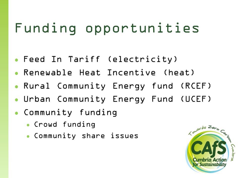 Funding opportunities ● Feed In Tariff (electricity) ● Renewable Heat Incentive (heat) ● Rural Community Energy fund (RCEF) ● Urban Community Energy Fund (UCEF) ● Community funding ● Crowd funding ● Community share issues