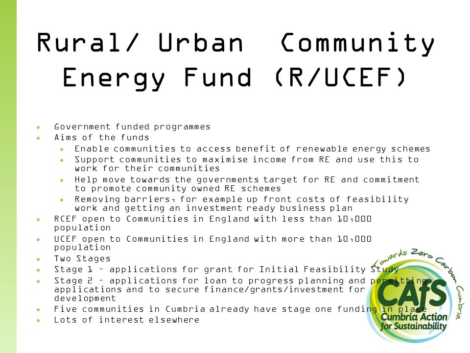 Rural/ Urban Community Energy Fund (R/UCEF) ● Government funded programmes ● Aims of the funds ● Enable communities to access benefit of renewable energy schemes ● Support communities to maximise income from RE and use this to work for their communities ● Help move towards the governments target for RE and commitment to promote community owned RE schemes ● Removing barriers, for example up front costs of feasibility work and getting an investment ready business plan ● RCEF open to Communities in England with less than 10,000 population ● UCEF open to Communities in England with more than 10,000 population ● Two Stages ● Stage 1 – applications for grant for Initial Feasibility Study ● Stage 2 – applications for loan to progress planning and permitting applications and to secure finance/grants/investment for development ● Five communities in Cumbria already have stage one funding in place ● Lots of interest elsewhere