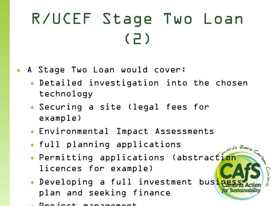 R/UCEF Stage Two Loan (2) ● A Stage Two Loan would cover: ● Detailed investigation into the chosen technology ● Securing a site (legal fees for example) ● Environmental Impact Assessments ● full planning applications ● Permitting applications (abstraction licences for example) ● Developing a full investment business plan and seeking finance ● Project management