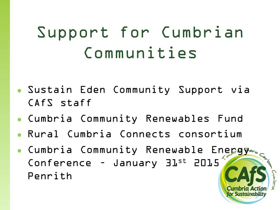Support for Cumbrian Communities ● Sustain Eden Community Support via CAfS staff ● Cumbria Community Renewables Fund ● Rural Cumbria Connects consortium ● Cumbria Community Renewable Energy Conference – January 31 st 2015 Penrith