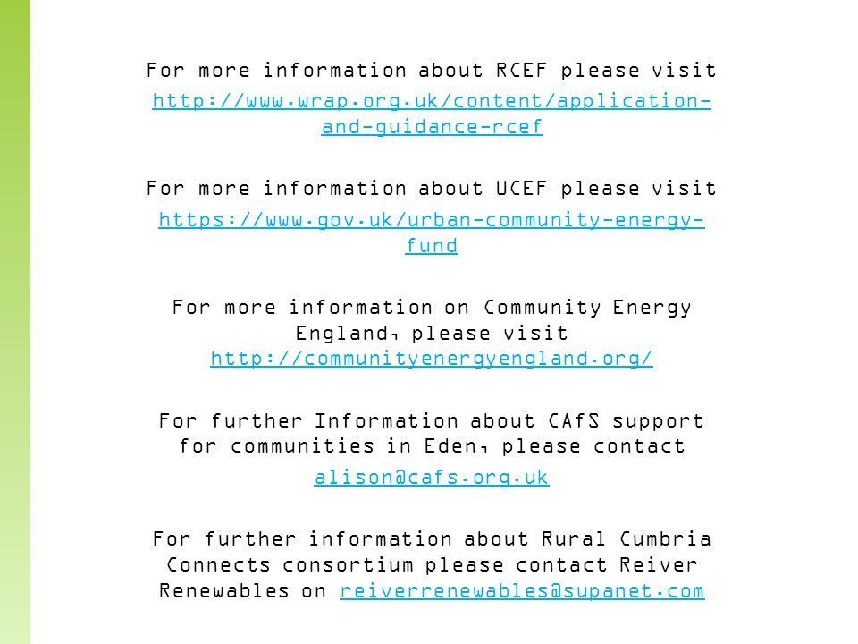 For more information about RCEF please visit   and-guidance-rcef For more information about UCEF please visit   fund For more information on Community Energy England, please visit     For further Information about CAfS support for communities in Eden, please contact For further information about Rural Cumbria Connects consortium please contact Reiver Renewables on