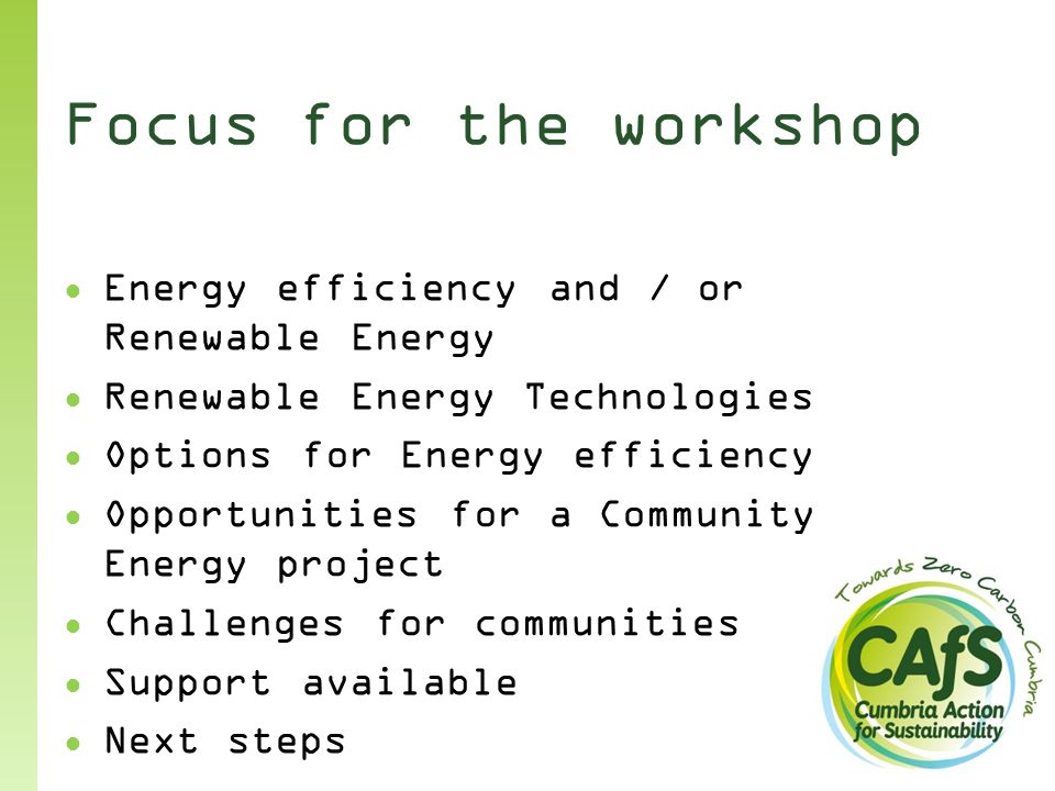 Focus for the workshop ● Energy efficiency and / or Renewable Energy ● Renewable Energy Technologies ● Options for Energy efficiency ● Opportunities for a Community Energy project ● Challenges for communities ● Support available ● Next steps