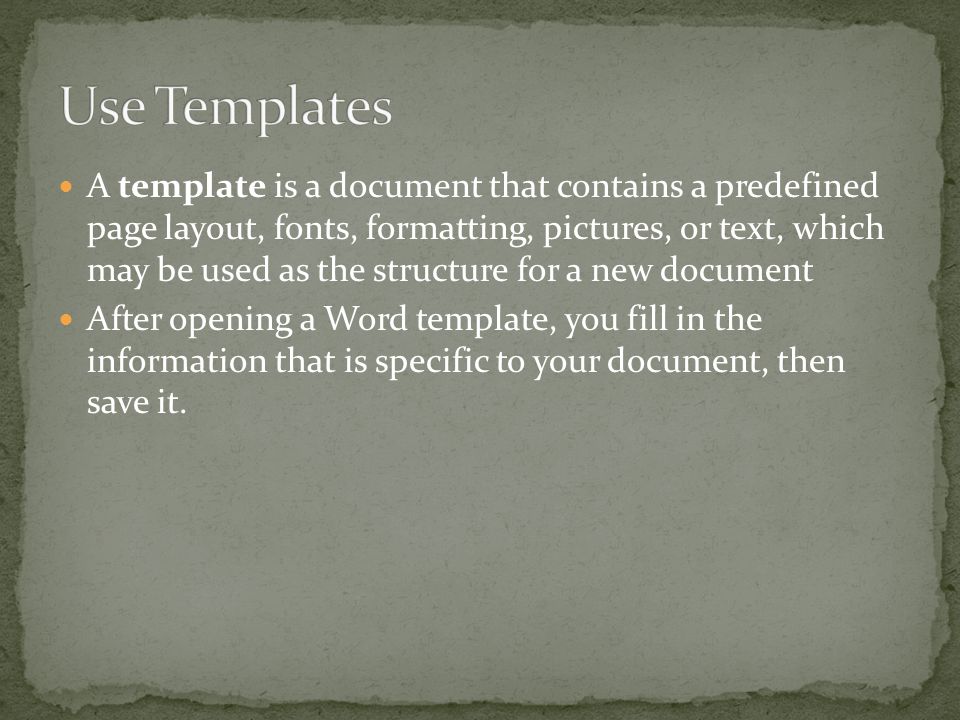 A template is a document that contains a predefined page layout, fonts, formatting, pictures, or text, which may be used as the structure for a new document After opening a Word template, you fill in the information that is specific to your document, then save it.