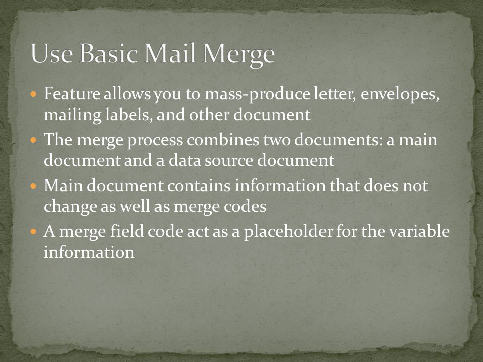 Feature allows you to mass-produce letter, envelopes, mailing labels, and other document The merge process combines two documents: a main document and a data source document Main document contains information that does not change as well as merge codes A merge field code act as a placeholder for the variable information