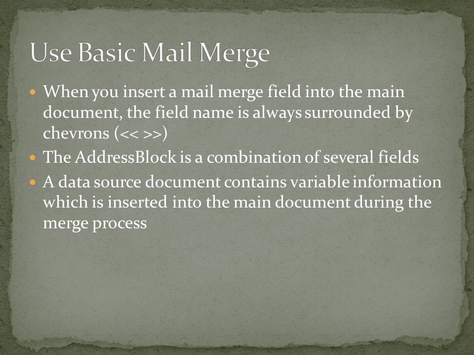 When you insert a mail merge field into the main document, the field name is always surrounded by chevrons ( >) The AddressBlock is a combination of several fields A data source document contains variable information which is inserted into the main document during the merge process