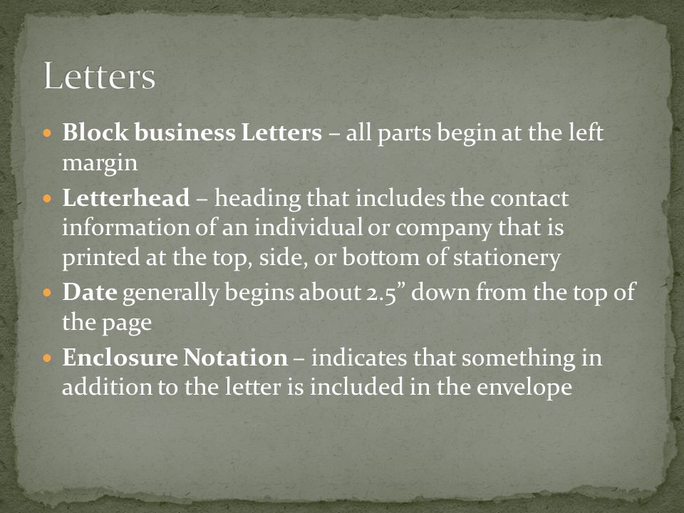 Block business Letters – all parts begin at the left margin Letterhead – heading that includes the contact information of an individual or company that is printed at the top, side, or bottom of stationery Date generally begins about 2.5 down from the top of the page Enclosure Notation – indicates that something in addition to the letter is included in the envelope