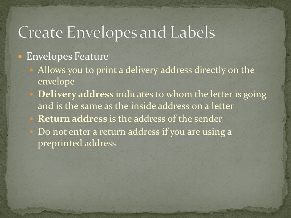 Envelopes Feature Allows you to print a delivery address directly on the envelope Delivery address indicates to whom the letter is going and is the same as the inside address on a letter Return address is the address of the sender Do not enter a return address if you are using a preprinted address