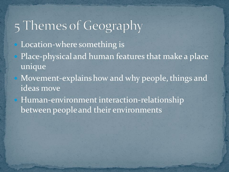 Location-where something is Place-physical and human features that make a place unique Movement-explains how and why people, things and ideas move Human-environment interaction-relationship between people and their environments