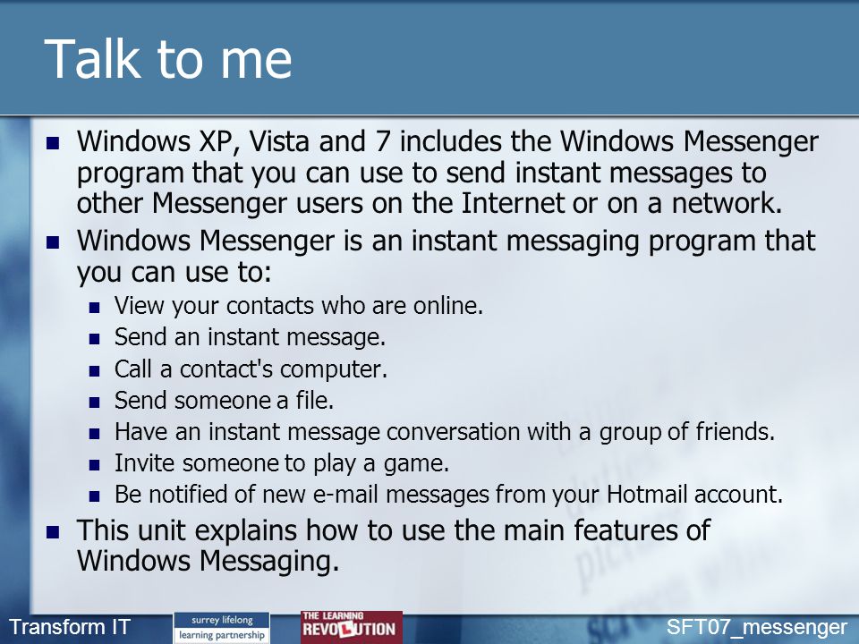 Talk to me Windows XP, Vista and 7 includes the Windows Messenger program that you can use to send instant messages to other Messenger users on the Internet or on a network.