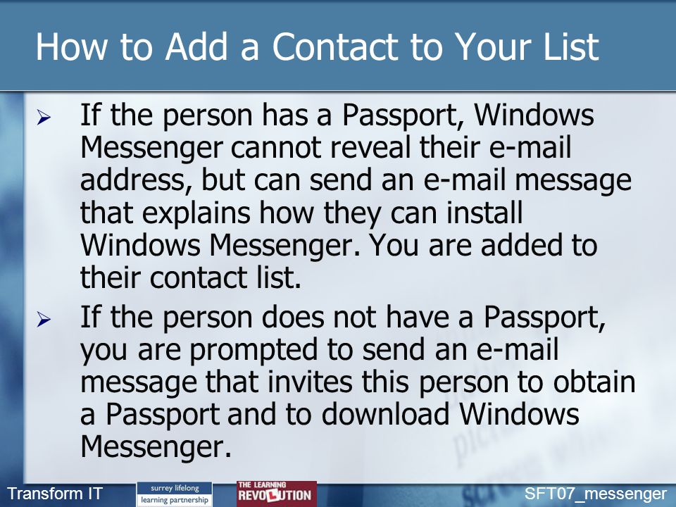 Transform IT SFT07_messenger How to Add a Contact to Your List  If the person has a Passport, Windows Messenger cannot reveal their  address, but can send an  message that explains how they can install Windows Messenger.