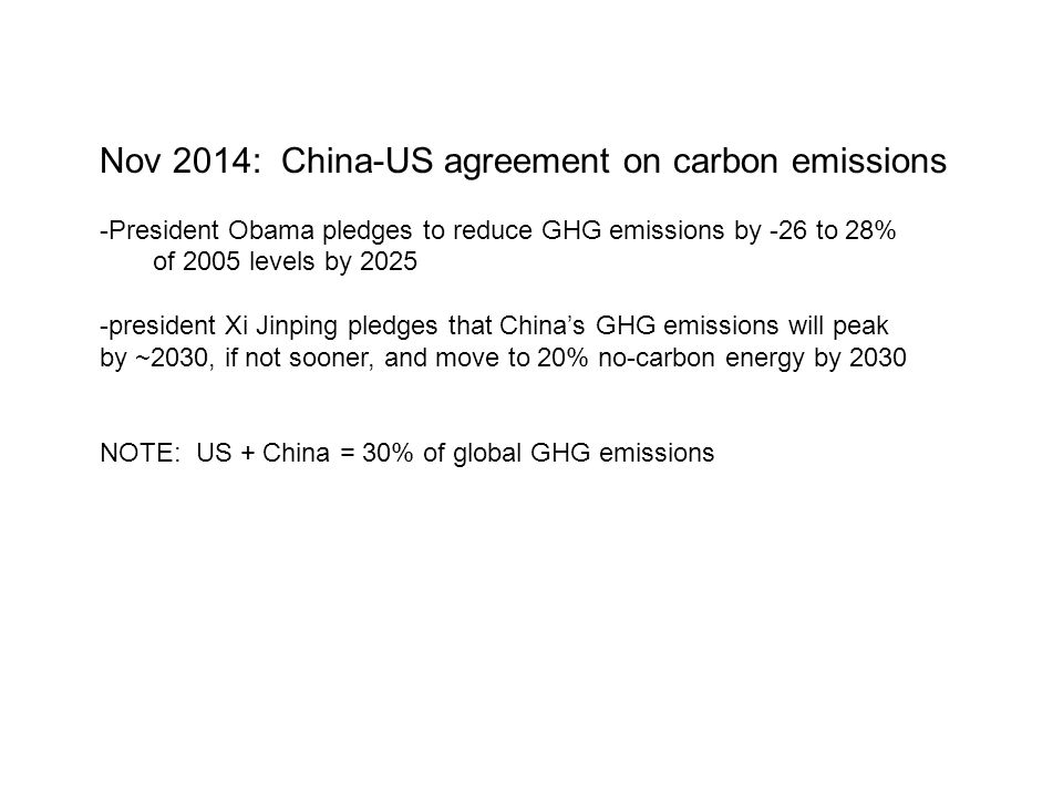 Nov 2014: China-US agreement on carbon emissions -President Obama pledges to reduce GHG emissions by -26 to 28% of 2005 levels by president Xi Jinping pledges that China’s GHG emissions will peak by ~2030, if not sooner, and move to 20% no-carbon energy by 2030 NOTE: US + China = 30% of global GHG emissions