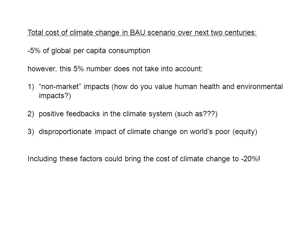 Total cost of climate change in BAU scenario over next two centuries: -5% of global per capita consumption however, this 5% number does not take into account: 1) non-market impacts (how do you value human health and environmental impacts ) 2)positive feedbacks in the climate system (such as ) 3)disproportionate impact of climate change on world’s poor (equity) Including these factors could bring the cost of climate change to -20%!