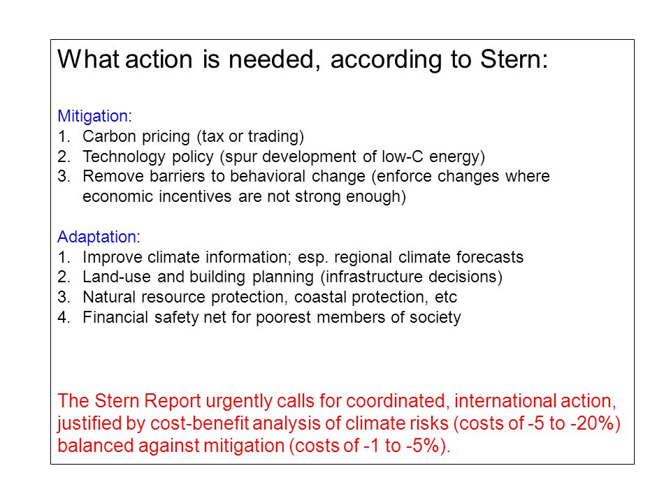 What action is needed, according to Stern: Mitigation: 1.Carbon pricing (tax or trading) 2.Technology policy (spur development of low-C energy) 3.Remove barriers to behavioral change (enforce changes where economic incentives are not strong enough) Adaptation: 1.Improve climate information; esp.