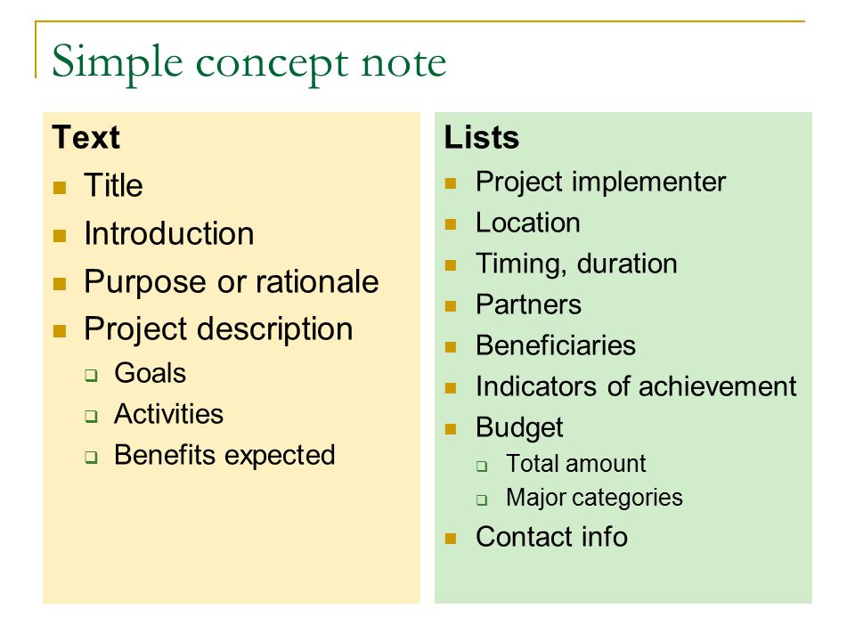 Simple concept note Text Title Introduction Purpose or rationale Project description  Goals  Activities  Benefits expected Lists Project implementer Location Timing, duration Partners Beneficiaries Indicators of achievement Budget  Total amount  Major categories Contact info